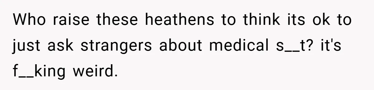 Who raise these heathens to think its ok to just ask strangers about medical s__t? it's f__king weird.