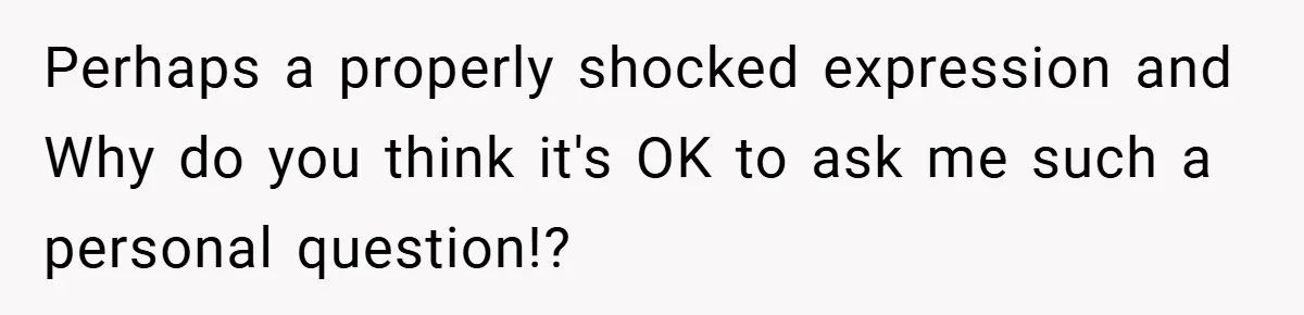 Perhaps a properly shocked expression and Why do you think it's OK to ask me such a personal question!?