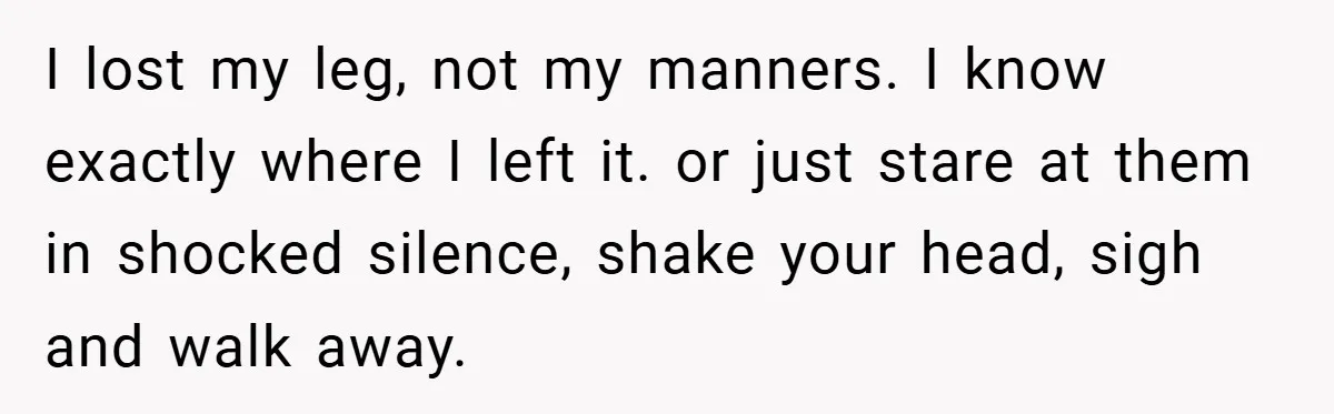 I lost my leg, not my manners. I know exactly where I left it. or just stare at them in shocked silence, shake your head, sigh and walk away.