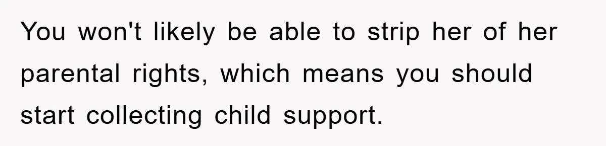 You won't likely be able to strip her of her parental rights, which means you should start collecting child support.