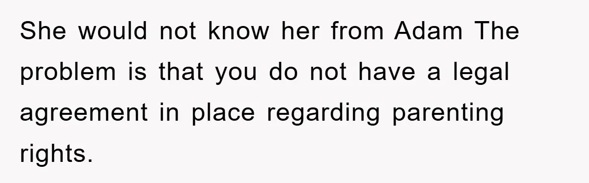 She would not know her from Adam The problem is that you do not have a legal agreement in place regarding parenting rights.