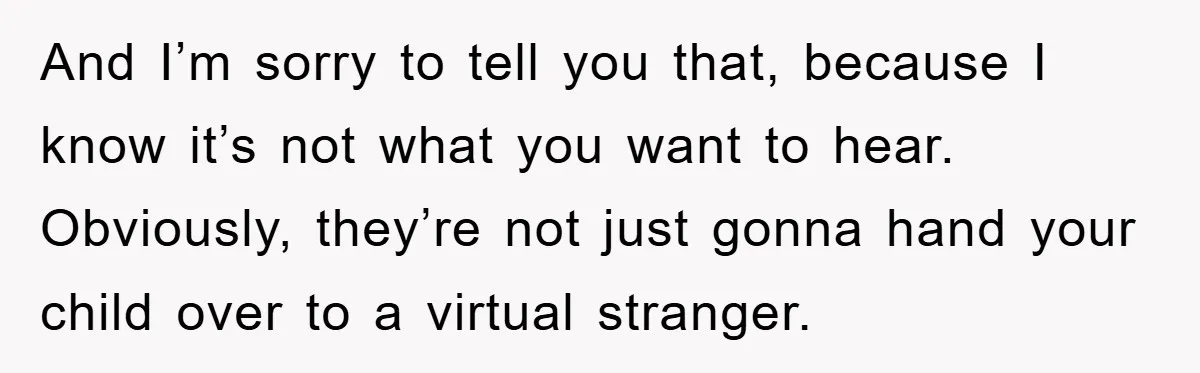 And I’m sorry to tell you that, because I know it’s not what you want to hear. Obviously, they’re not just gonna hand your child over to a virtual stranger.