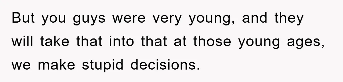 But you guys were very young, and they will take that into that at those young ages, we make stupid decisions.