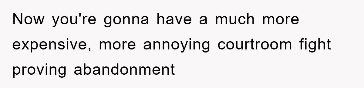 Now you're gonna have a much more expensive, more annoying courtroom fight proving abandonment