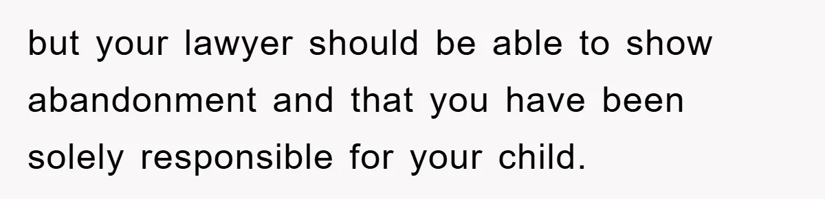 but your lawyer should be able to show abandonment and that you have been solely responsible for your child.