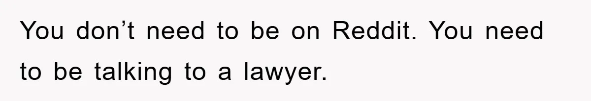 You don’t need to be on Reddit. You need to be talking to a lawyer.