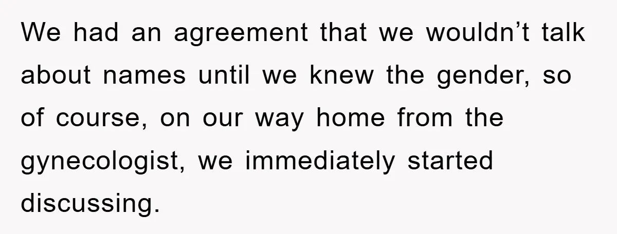 We had an agreement that we wouldn’t talk about names until we knew the gender, so of course, on our way home from the gynecologist, we immediately started discussing.