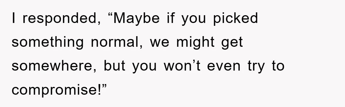 I responded, “Maybe if you picked something normal, we might get somewhere, but you won’t even try to compromise!”