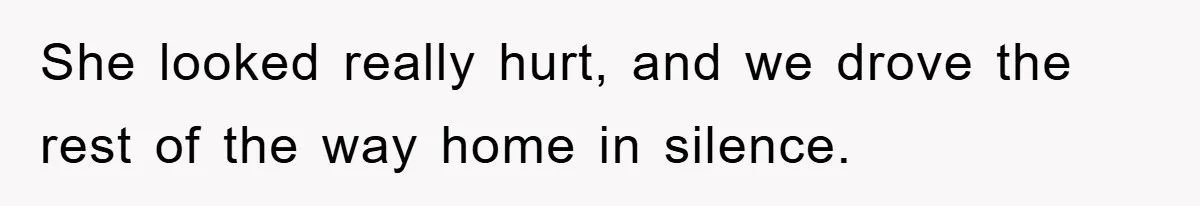 She looked really hurt, and we drove the rest of the way home in silence.