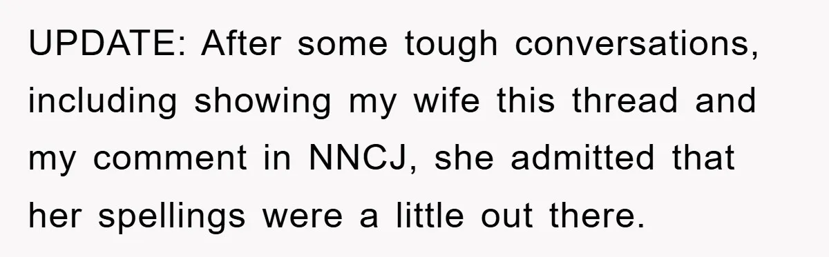 UPDATE: After some tough conversations, including showing my wife this thread and my comment in NNCJ, she admitted that her spellings were a little out there.