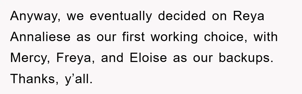 Anyway, we eventually decided on Reya Annaliese as our first working choice, with Mercy, Freya, and Eloise as our backups. Thanks, y’all.