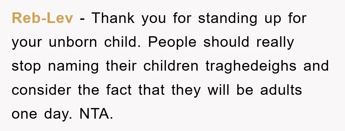 Reb-Lev − Thank you for standing up for your unborn child. People should really stop naming their children traghedeighs and consider the fact that they will be adults one day....