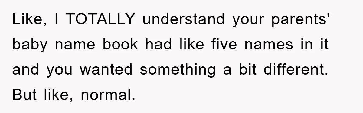 Like, I TOTALLY understand your parents' baby name book had like five names in it and you wanted something a bit different. But like, normal.