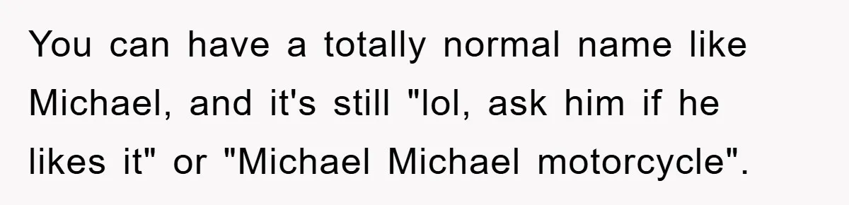 You can have a totally normal name like Michael, and it's still "lol, ask him if he likes it" or "Michael Michael motorcycle".
