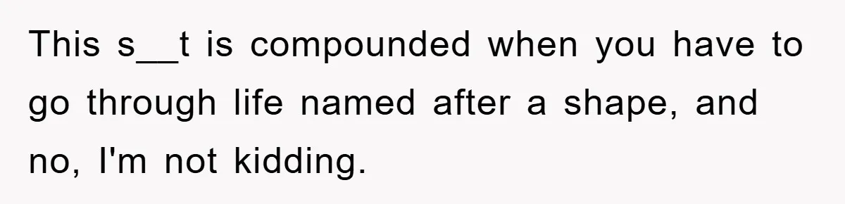 This s__t is compounded when you have to go through life named after a shape, and no, I'm not kidding.
