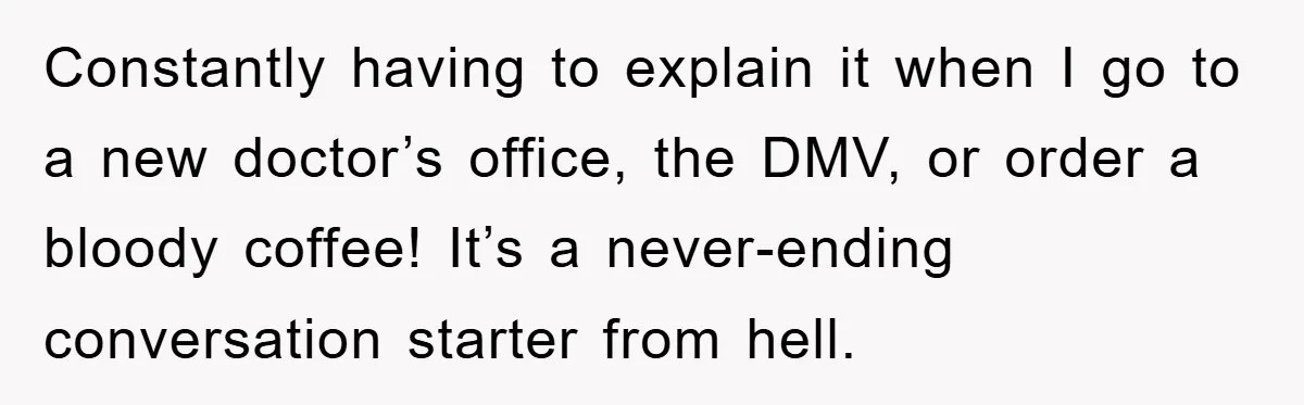 Constantly having to explain it when I go to a new doctor’s office, the DMV, or order a bloody coffee! It’s a never-ending conversation starter from hell.