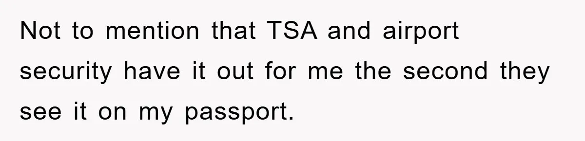 Not to mention that TSA and airport security have it out for me the second they see it on my passport.