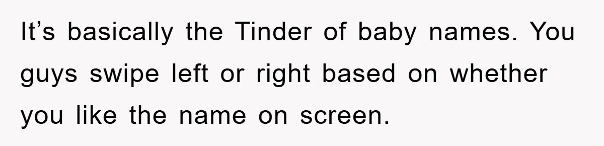 It’s basically the Tinder of baby names. You guys swipe left or right based on whether you like the name on screen.