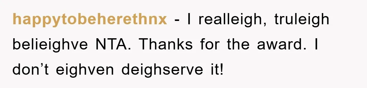 happytobeherethnx − I realleigh, truleigh belieighve NTA. Thanks for the award. I don’t eighven deighserve it!