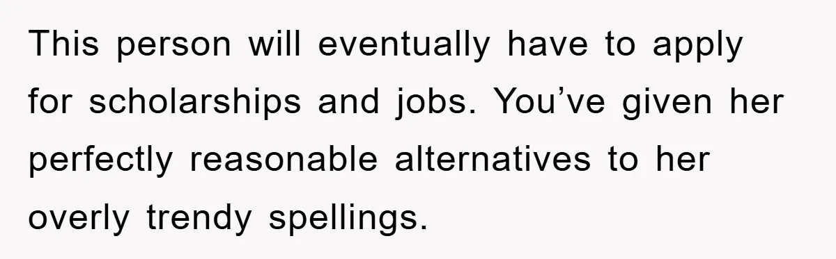 This person will eventually have to apply for scholarships and jobs. You’ve given her perfectly reasonable alternatives to her overly trendy spellings.