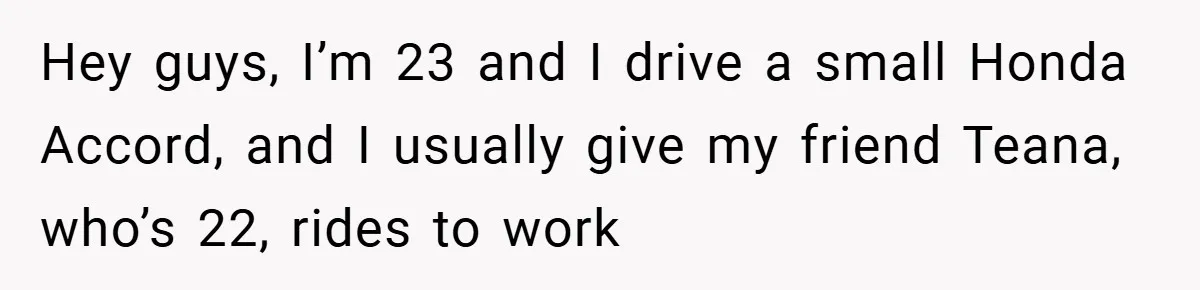 Hey guys, I’m 23 and I drive a small Honda Accord, and I usually give my friend Teana, who’s 22, rides to work