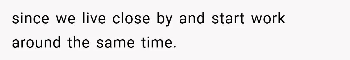 since we live close by and start work around the same time.