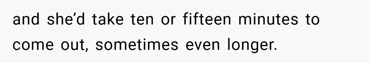 and she’d take ten or fifteen minutes to come out, sometimes even longer.