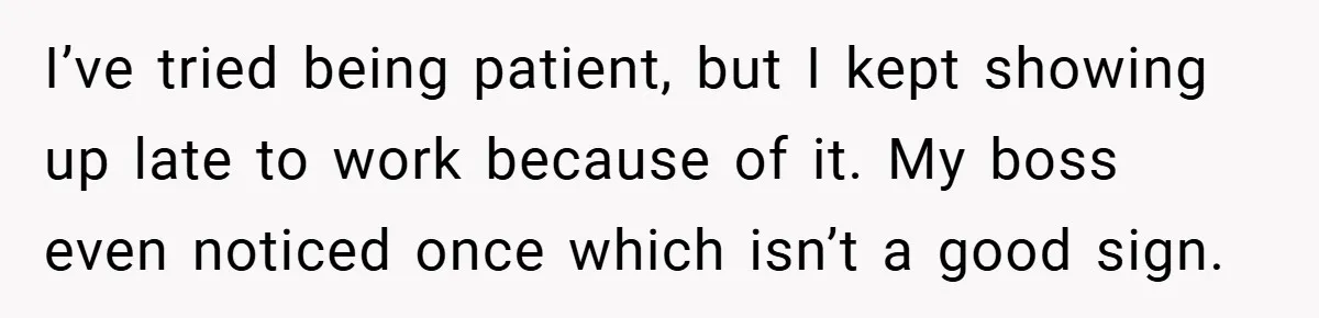 I’ve tried being patient, but I kept showing up late to work because of it. My boss even noticed once which isn’t a good sign.