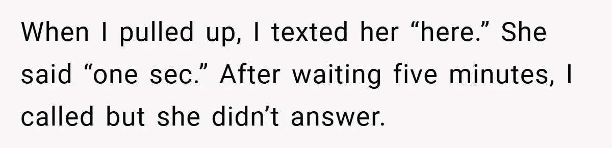 When I pulled up, I texted her “here.” She said “one sec.” After waiting five minutes, I called but she didn’t answer.