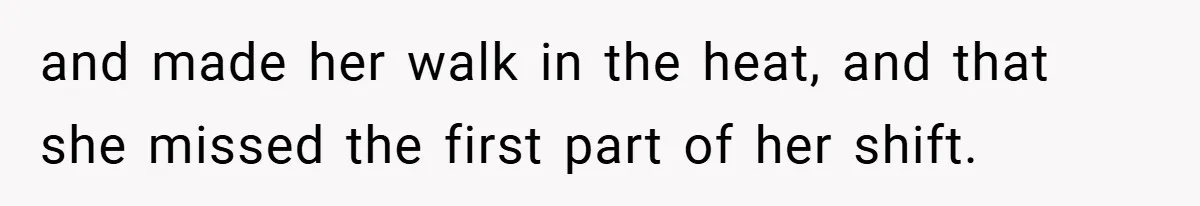 and made her walk in the heat, and that she missed the first part of her shift.