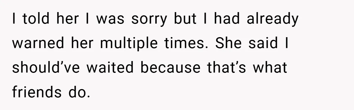 I told her I was sorry but I had already warned her multiple times. She said I should’ve waited because that’s what friends do.