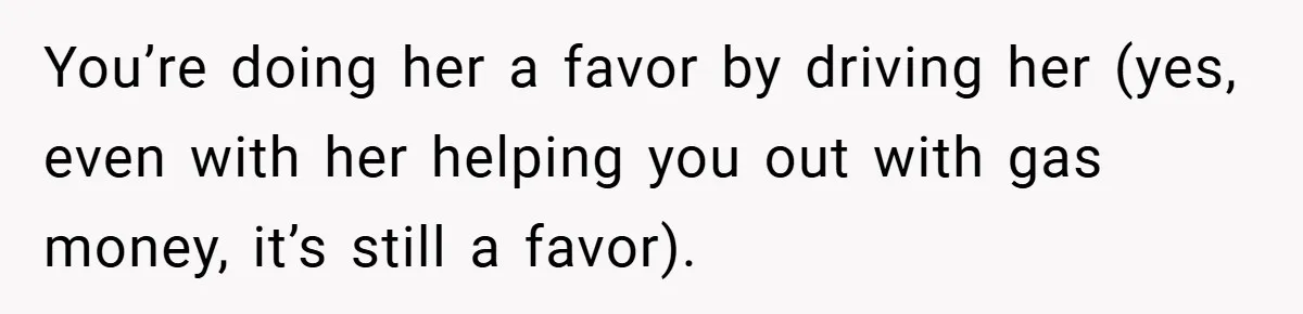 You’re doing her a favor by driving her (yes, even with her helping you out with gas money, it’s still a favor).