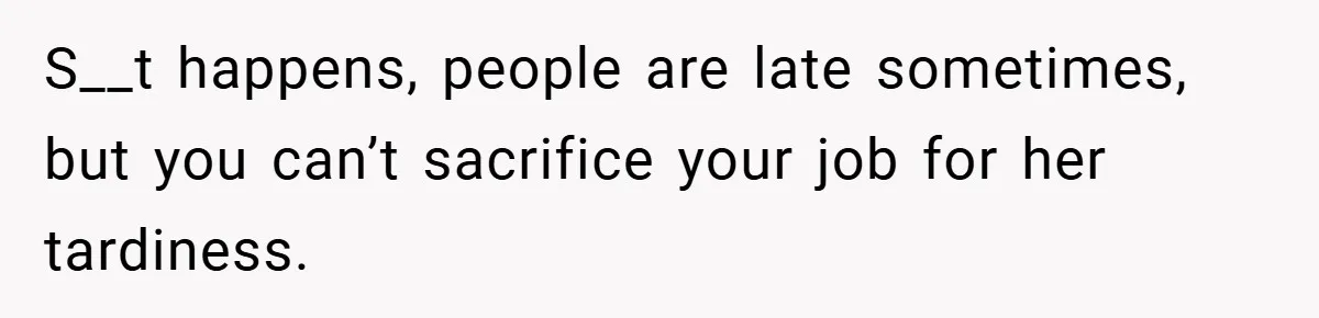 S__t happens, people are late sometimes, but you can’t sacrifice your job for her tardiness.