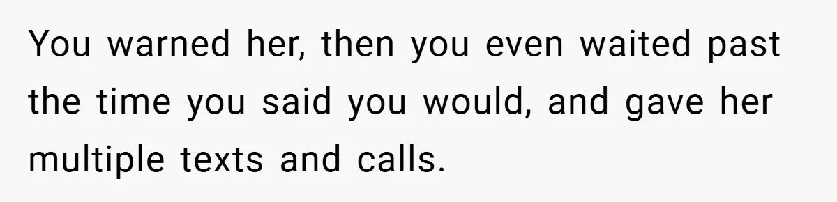 You warned her, then you even waited past the time you said you would, and gave her multiple texts and calls.