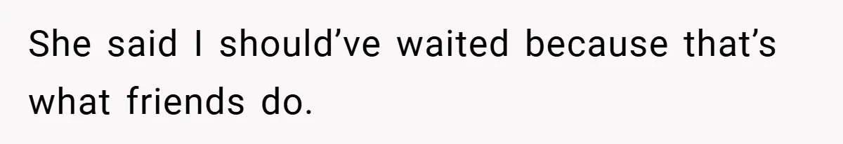 She said I should’ve waited because that’s what friends do.