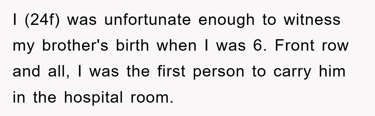I (24f) was unfortunate enough to witness my brother's birth when I was 6. Front row and all, I was the first person to carry him in the hospital room.