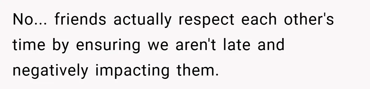 No... friends actually respect each other's time by ensuring we aren't late and negatively impacting them.