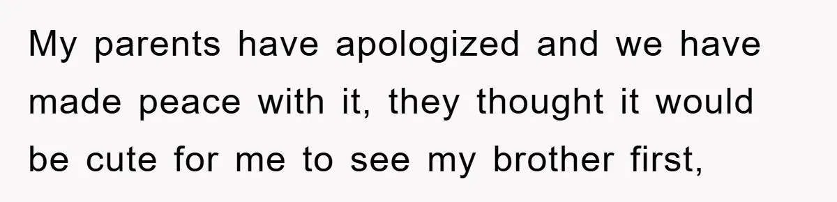 My parents have apologized and we have made peace with it, they thought it would be cute for me to see my brother first,
