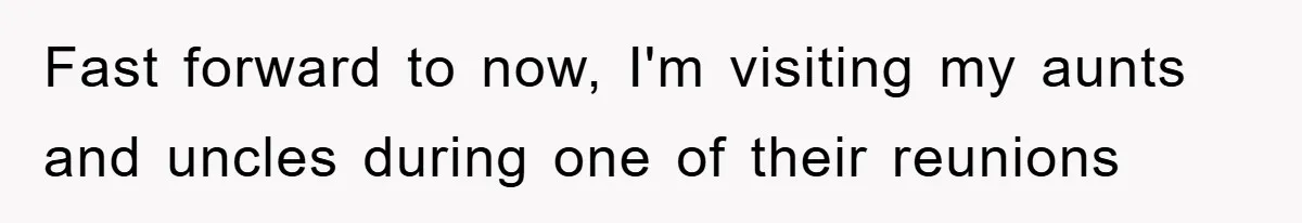 Fast forward to now, I'm visiting my aunts and uncles during one of their reunions