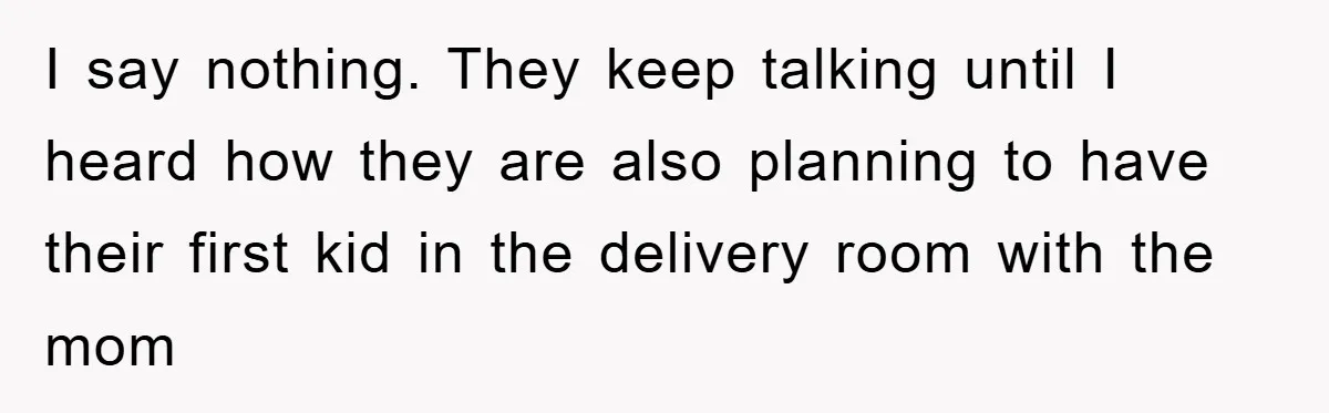 I say nothing. They keep talking until I heard how they are also planning to have their first kid in the delivery room with the mom