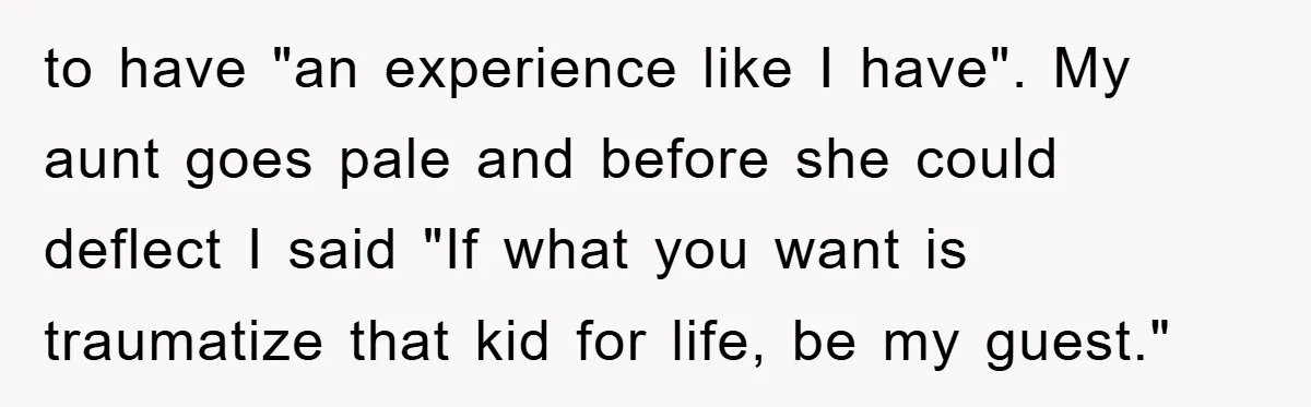 to have "an experience like I have". My aunt goes pale and before she could deflect I said "If what you want is traumatize that kid for life, be my...
