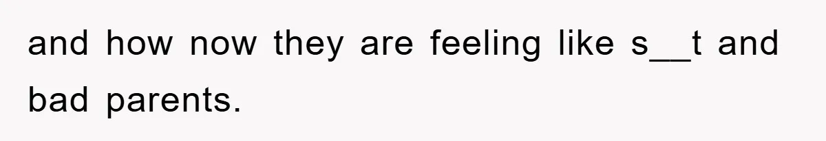 and how now they are feeling like s__t and bad parents.