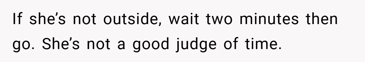 If she’s not outside, wait two minutes then go. She’s not a good judge of time.