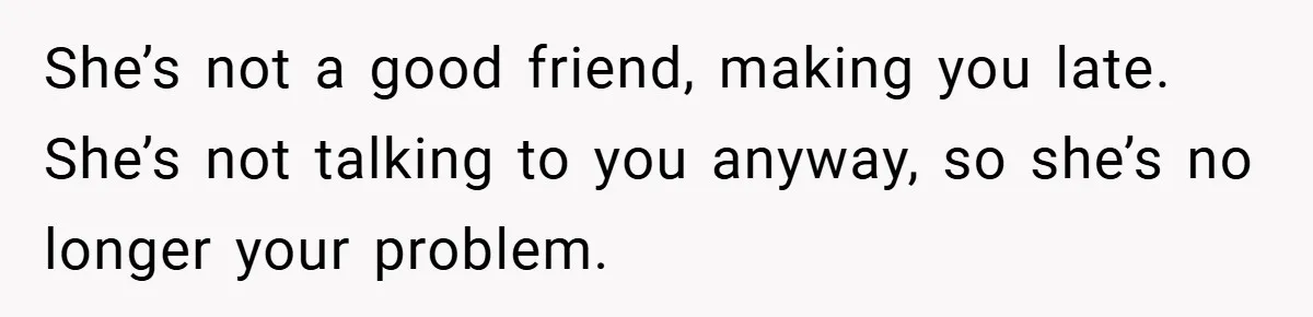 She’s not a good friend, making you late. She’s not talking to you anyway, so she’s no longer your problem.