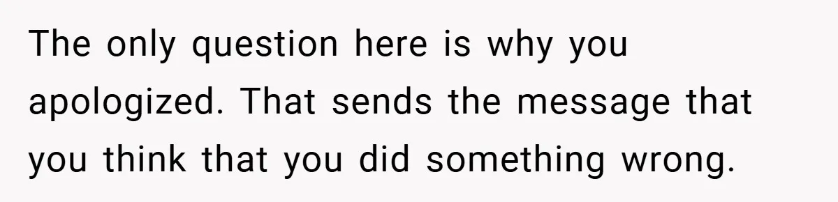 The only question here is why you apologized. That sends the message that you think that you did something wrong.