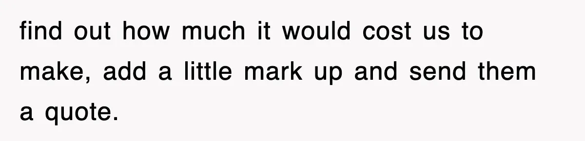 find out how much it would cost us to make, add a little mark up and send them a quote.