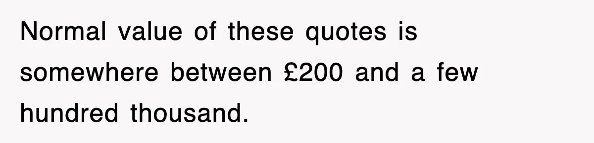 Normal value of these quotes is somewhere between £200 and a few hundred thousand.