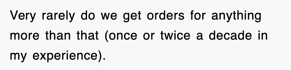 Very rarely do we get orders for anything more than that (once or twice a decade in my experience).