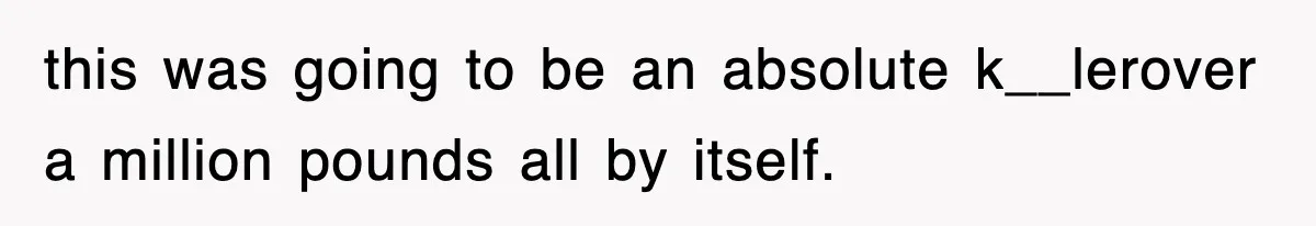 this was going to be an absolute k__lerover a million pounds all by itself.