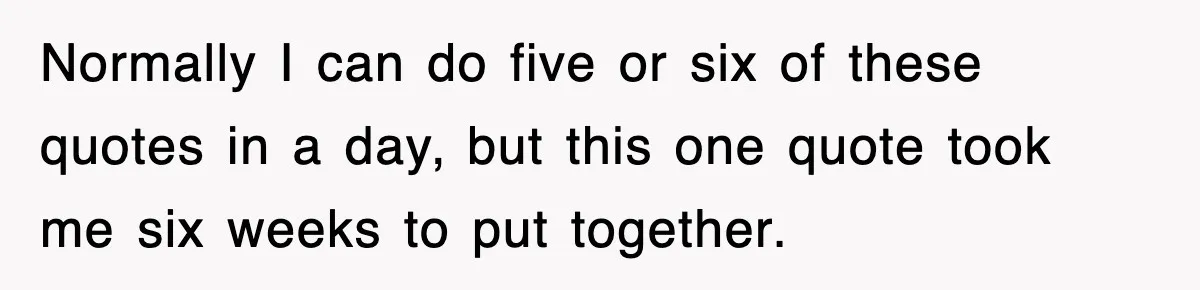 Normally I can do five or six of these quotes in a day, but this one quote took me six weeks to put together.